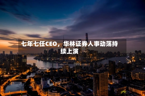 七年七任CEO，华林证券人事动荡持续上演-第2张图片