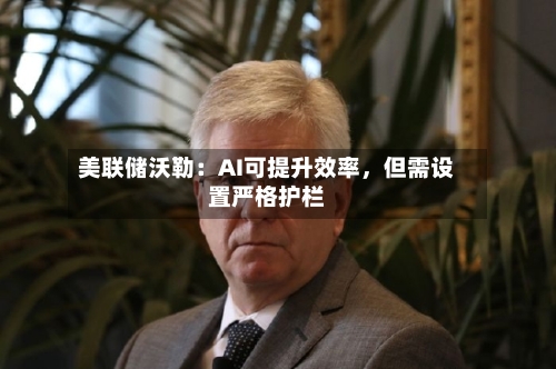 美联储沃勒：AI可提升效率，但需设置严格护栏-第3张图片