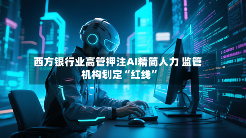 西方银行业高管押注AI精简人力 监管机构划定“红线	”-第2张图片