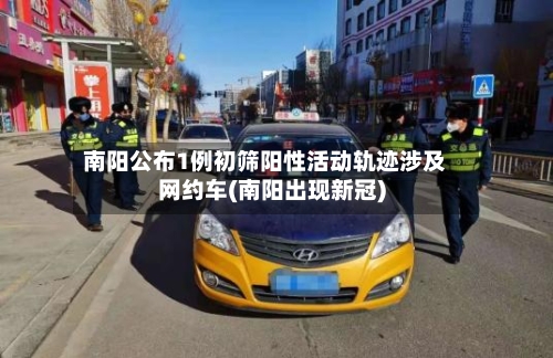 南阳公布1例初筛阳性活动轨迹涉及网约车(南阳出现新冠)