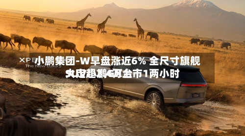 小鹏集团-W早盘涨近6% 全尺寸旗舰SUV小鹏GX上市1两小时大定超2.4万台