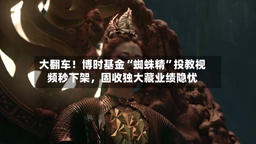 大翻车！博时基金“蜘蛛精	”投教视频秒下架	，固收独大藏业绩隐忧-第3张图片