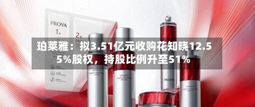 珀莱雅：拟3.51亿元收购花知晓12.55%股权	，持股比例升至51%-第3张图片