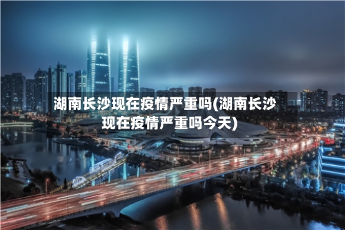湖南长沙现在疫情严重吗(湖南长沙现在疫情严重吗今天)