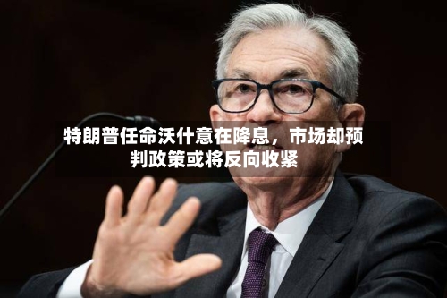 特朗普任命沃什意在降息，市场却预判政策或将反向收紧-第2张图片