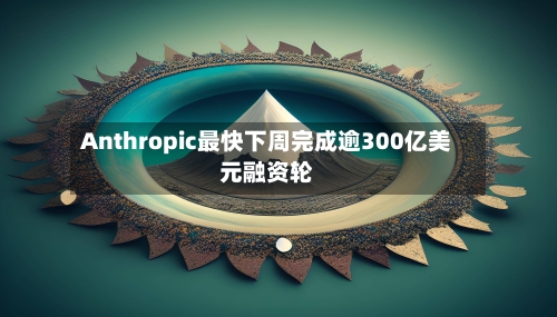Anthropic最快下周完成逾300亿美元融资轮
