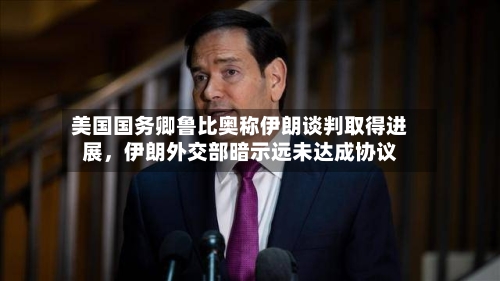 美国国务卿鲁比奥称伊朗谈判取得进展，伊朗外交部暗示远未达成协议-第2张图片