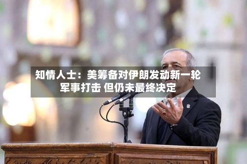知情人士：美筹备对伊朗发动新一轮军事打击 但仍未最终决定