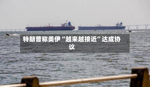 特朗普称美伊“越来越接近”达成协议-第2张图片
