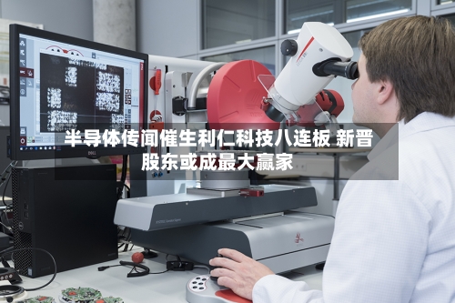 半导体传闻催生利仁科技八连板 新晋股东或成最大赢家