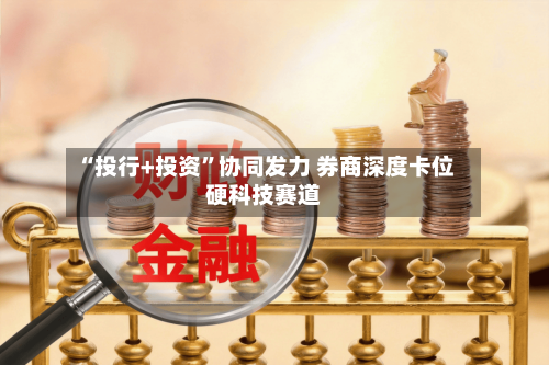 “投行+投资	”协同发力 券商深度卡位硬科技赛道-第2张图片