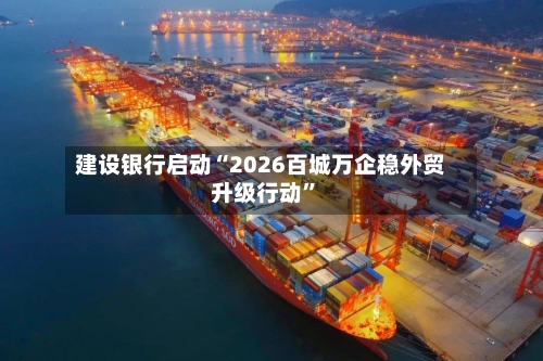建设银行启动“2026百城万企稳外贸升级行动	”-第2张图片