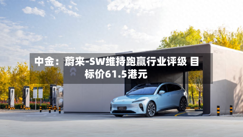 中金:蔚来-SW维持跑赢行业评级 目标价61.5港元-第3张图片