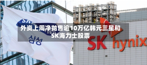外资上周净抛售逾10万亿韩元三星和SK海力士股票-第2张图片