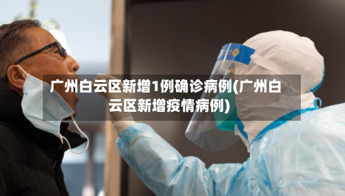 广州白云区新增1例确诊病例(广州白云区新增疫情病例)-第3张图片