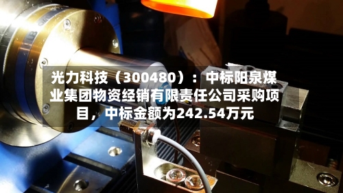 光力科技（300480）：中标阳泉煤业集团物资经销有限责任公司采购项目，中标金额为242.54万元-第3张图片